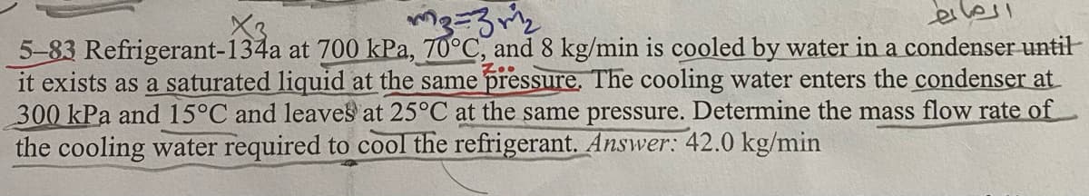 elesi
X3
5-83 Refrigerant-134a at 700 kPa, 70°C, and 8 kg/min is cooled by water in a condenser until
it exists as a saturated liquid at the same pressure. The cooling water enters the condenser at
300 kPa and 15°C and leaves at 25°C at the same pressure. Determine the mass flow rate of
the cooling water required to cool the refrigerant. Answer: 42.0 kg/min
