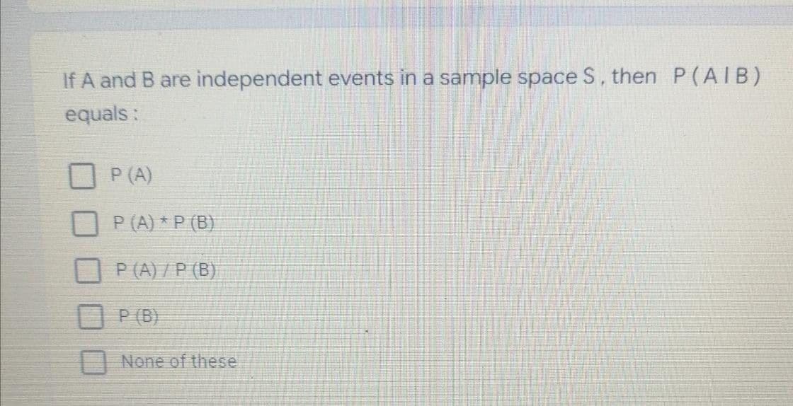 If A and B are independent events in a sample space S, then P(AIB)
equals:
P (A)
P (A) * P (B)
P (A) /P (B)
P (B)
None of these

