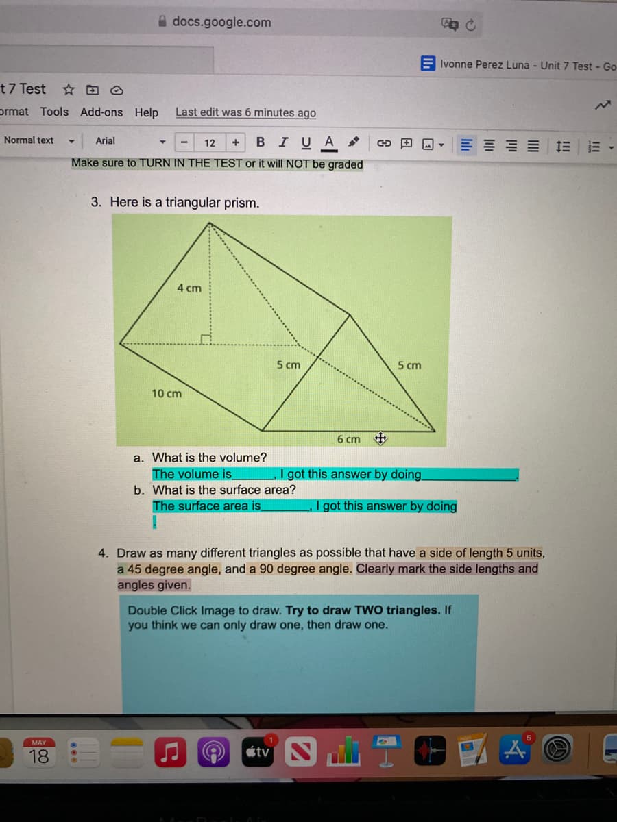 A docs.google.com
E Ivonne Perez Luna - Unit 7 Test - Go
t7 Test
prmat Tools Add-ons Help
Last edit was 6 minutes ago
Normal text
Arial
12
BIUA
三 三
Make sure to TURN IN THE TEST or it will NOT be graded
3. Here is a triangular prism.
4 cm
5 cm
5 cm
10 cm
6 cm
中
a. What is the volume?
The volume is
I got this answer by doing
b. What is the surface area?
The surface area is,
I got this answer by doing
4. Draw as many different triangles as possible that have a side of length 5 units,
a 45 degree angle, and a 90 degree angle. Clearly mark the side lengths and
angles given.
Double Click Image to draw. Try to draw TW0 triangles. If
you think we can only draw one, then draw one.
MAY
18
étv N
