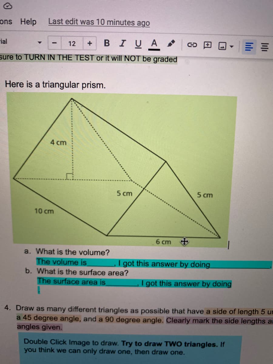 ons Help
Last edit was 10 minutes ago
rial
в I U A >
12
sure to TURN IN THE TEST or it will NOT be graded
Here is a triangular prism.
4 cm
5 cm
5 cm
10 cm
6 cm +
a. What is the volume?
got this answer by doing
The volume is
b. What is the surface area?
The surface area is.
I got this answer by doing
4. Draw as many different triangles as possible that have a side of length 5 ur
a 45 degree angle, and a 90 degree angle. Clearly mark the side lengths an
angles given.
Double Click Image to draw. Try to draw TWO triangles. If
you think we can only draw one, then draw one.
田

