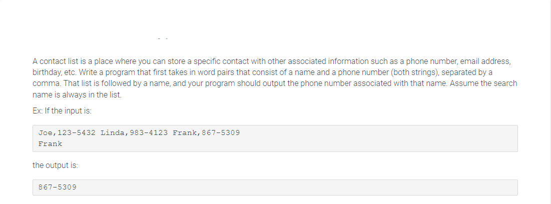 A contact list is a place where you can store a specific contact with other associated information such as a phone number, email address,
birthday, etc. Write a program that first takes in word pairs that consist of a name and a phone number (both strings), separated by a
comma. That list is followed by a name, and your program should output the phone number associated with that name. Assume the search
name is always in the list.
Ex: If the input is:
Joe, 123-5432 Linda, 983-4123 Frank, 867-5309
Frank
the output is:
867-5309