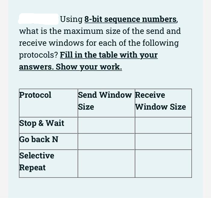Using 8-bit sequence numbers,
what is the maximum size of the send and
receive windows for each of the following
protocols? Fill in the table with your
answers. Show your work.
Protocol
Send Window Receive
Size
Stop & Wait
Go back N
Selective
Repeat
Window Size