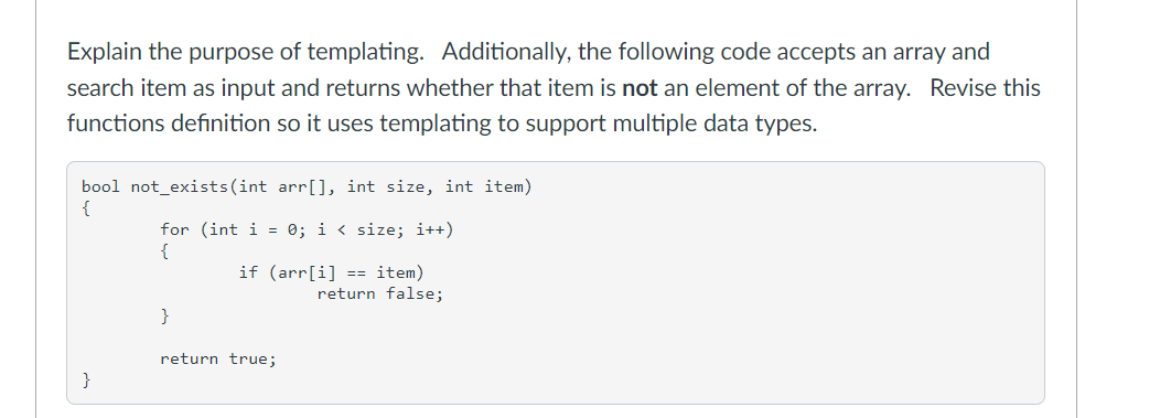 Explain the purpose of templating. Additionally, the following code accepts an array and
search item as input and returns whether that item is not an element of the array. Revise this
functions definition so it uses templating to support multiple data types.
bool not_exists(int arr[], int size, int item)
{
for (int i = 0; i < size; i++)
{
if (arr[i] == item)
return false;
}
return true;
}
