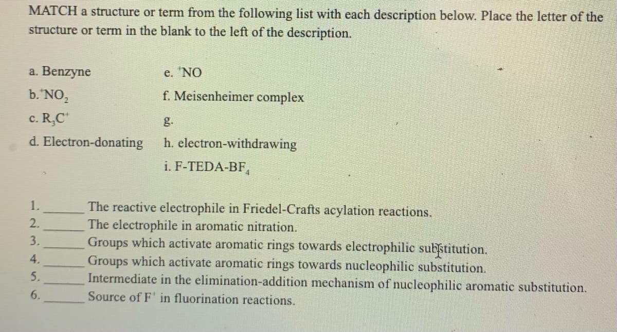 MATCH a structure or term from the following list with each description below. Place the letter of the
structure or term in the blank to the left of the description.
a. Benzyne
e. 'NO
b.'NO,
f. Meisenheimer complex
c. R,C"
g.
d. Electron-donating
h. electron-withdrawing
i. F-TEDA-BF,
The reactive electrophile in Friedel-Crafts acylation reactions.
The electrophile in aromatic nitration.
Groups which activate aromatic rings towards electrophilic substitution.
Groups which activate aromatic rings towards nucleophilic substitution.
Intermediate in the elimination-addition mechanism of nucleophilic aromatic substitution.
3.
6.
Source of F' in fluorination reactions.
1231456
