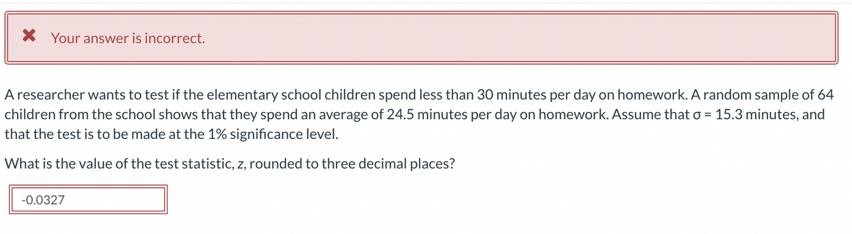 X Your answer is incorrect.
A researcher wants to test if the elementary school children spend less than 30 minutes per day on homework. A random sample of 64
children from the school shows that they spend an average of 24.5 minutes per day on homework. Assume that o = 15.3 minutes, and
that the test is to be made at the 1% significance level.
%D
What is the value of the test statistic, z, rounded to three decimal places?
-0.0327

