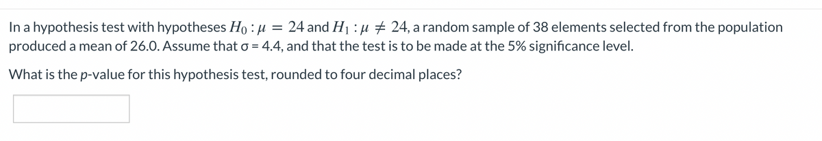 In a hypothesis test with hypotheses Ho : µ
produced a mean of 26.0. Assume that o = 4.4, and that the test is to be made at the 5% significance level.
24 and H1 : µ + 24, a random sample of 38 elements selected from the population
What is the p-value for this hypothesis test, rounded to four decimal places?
