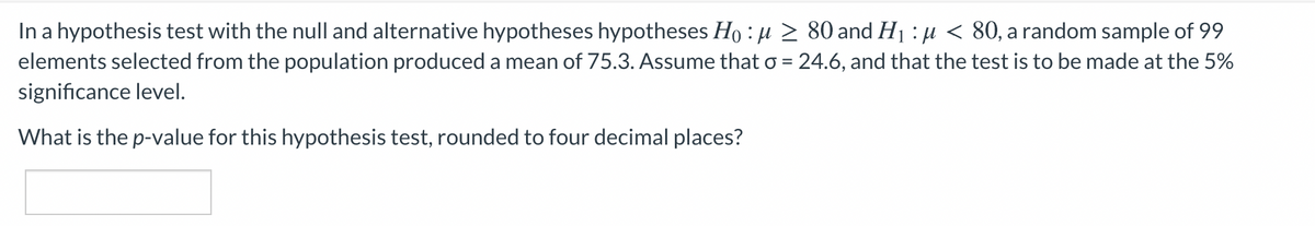 In a hypothesis test with the null and alternative hypotheses hypotheses Ho : u > 80 and H1 : µ < 80, a random sample of 99
elements selected from the population produced a mean of 75.3. Assume that o = 24.6, and that the test is to be made at the 5%
significance level.
What is the p-value for this hypothesis test, rounded to four decimal places?
