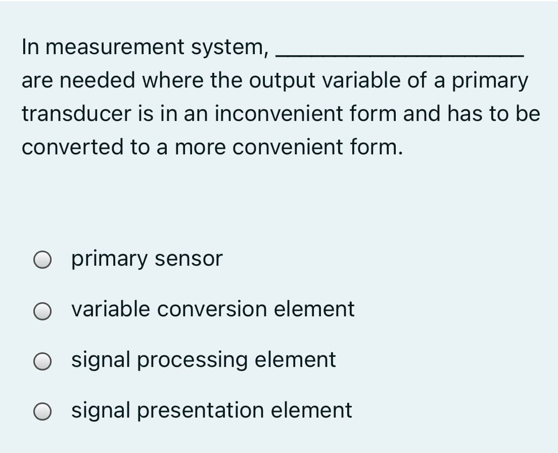In measurement system,
are needed where the output variable of a primary
transducer is in an inconvenient form and has to be
converted to a more convenient form.
O primary sensor
variable conversion element
O signal processing element
Osignal presentation element
