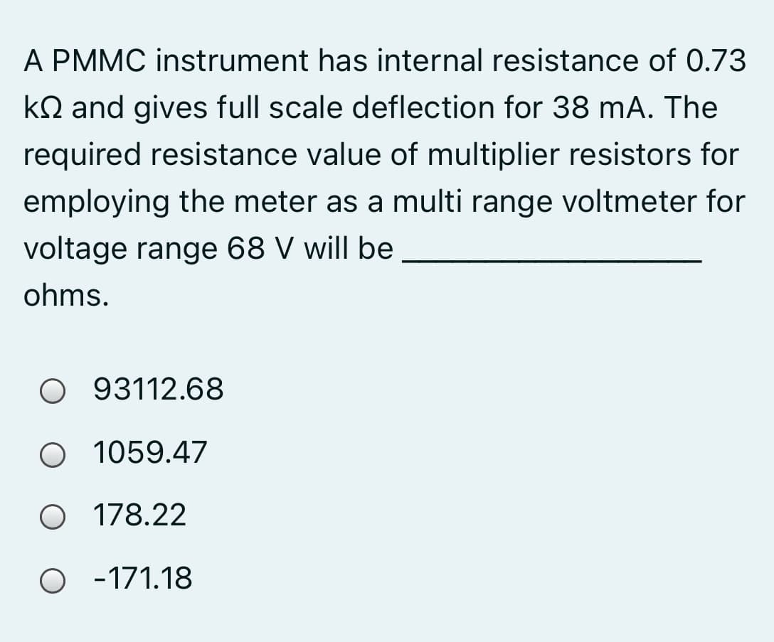 A PMMC instrument has internal resistance of 0.73
kQ and gives full scale deflection for 38 mA. The
required resistance value of multiplier resistors for
employing the meter as a multi range voltmeter for
voltage range 68 V will be
ohms.
O 93112.68
O 1059.47
O 178.22
O - 171.18
