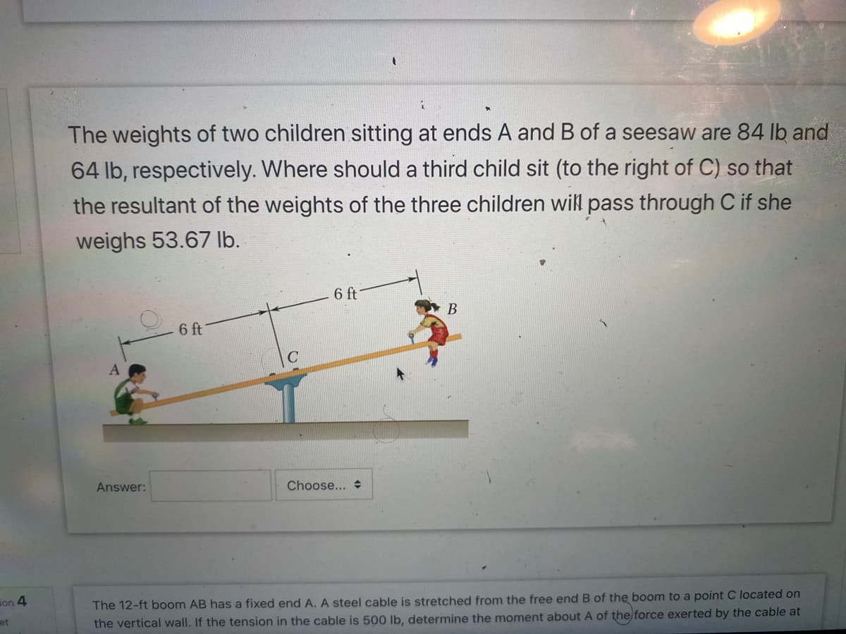 on 4
et
1
The weights of two children sitting at ends A and B of a seesaw are 84 lb and
64 lb, respectively. Where should a third child sit (to the right of C) so that
the resultant of the weights of the three children will pass through C if she
weighs 53.67 lb.
A
Answer:
6 ft
6 ft
(
Choose...
B
The 12-ft boom AB has a fixed end A. A steel cable is stretched from the free end B of the boom to a point C located on
the vertical wall. If the tension in the cable is 500 lb, determine the moment about A of the force exerted by the cable at