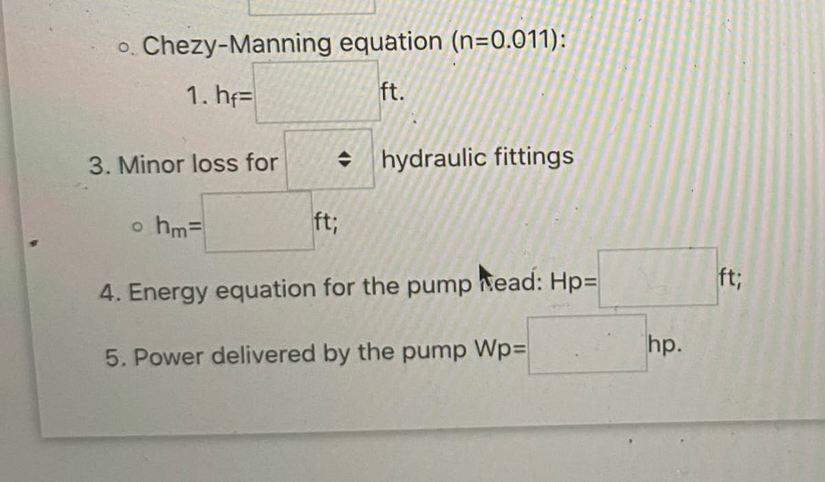 o. Chezy-Manning
1. hf
3. Minor loss for
o hm=
equation (n=0.011):
ft.
> hydraulic fittings
ft;
4. Energy equation for the pump Mead: Hp=
5. Power delivered by the pump Wp=
hp.
ft;