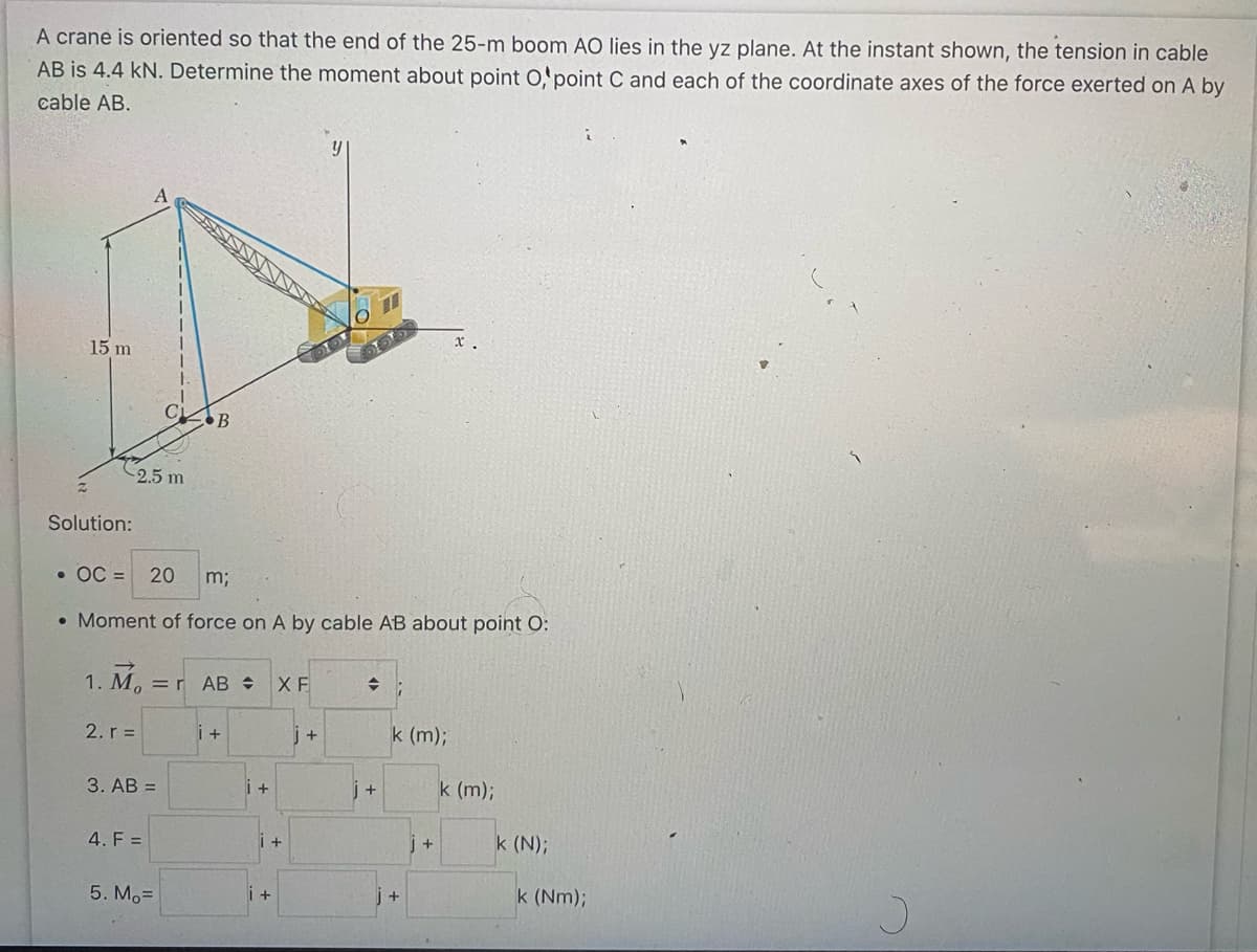 A crane is oriented so that the end of the 25-m boom AO lies in the yz plane. At the instant shown, the tension in cable
AB is 4.4 kN. Determine the moment about point O, point C and each of the coordinate axes of the force exerted on A by
cable AB.
15 m
-2.5 m
Solution:
1. M₁ = r AB÷ XF
2. r=
3. AB =
B
• OC= 20 m;
• Moment of force on A by cable AB about point O:
4. F =
5. Mo=
i +
i +
+
+
y
DO
J+
01
j+
k (m);
+
j+
k (m);
k (N);
k (Nm);
J