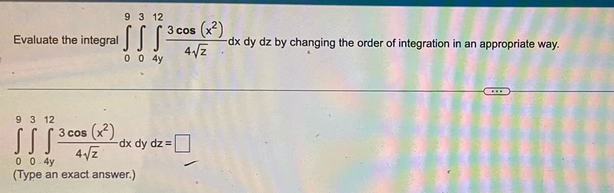 Evaluate the integral
9 3 12
SSS=
0 0 4у
3 cos (x²)
4√2
9 3 12
||| 2005
SSS -dx dy dz=
3 cos (x²)
4√2
0 0 4у
(Type an exact answer.)
-dx dy dz by changing the order of integration in an appropriate way.
...