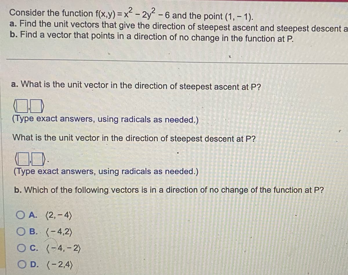 Consider the function f(x,y) = x² - 2y² - 6 and the point (1, -1).
a. Find the unit vectors that give the direction of steepest ascent and steepest descent a
b. Find a vector that points in a direction of no change in the function at P.
a. What is the unit vector in the direction of steepest ascent at P?
(Type exact answers, using radicals as needed.)
What is the unit vector in the direction of steepest descent at P?
(Type exact answers, using radicals as needed.)
b. Which of the following vectors is in a direction of no change of the function at P?
OA. (2,-4)
OB. (-4,2)
OC. (-4,-2)
OD. (-2,4)