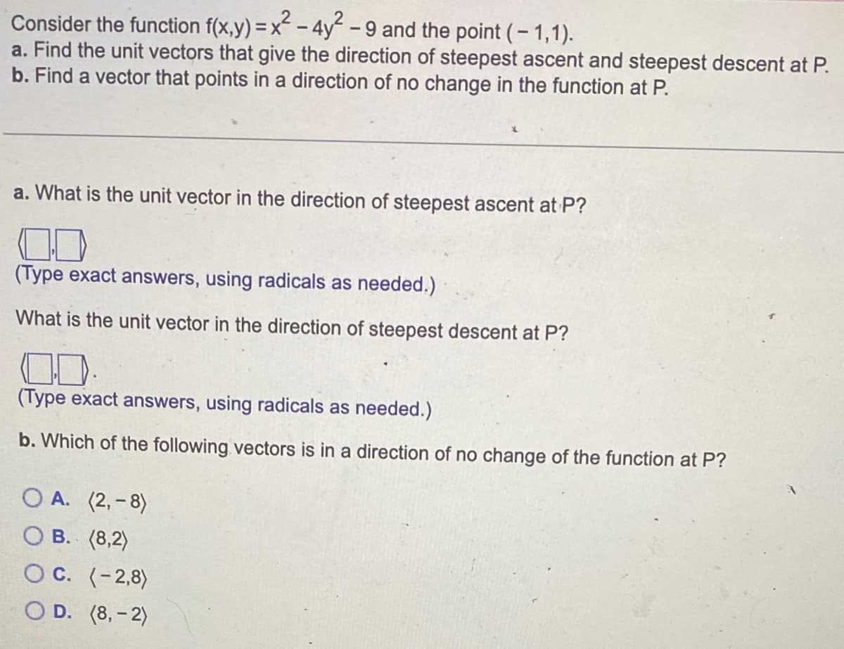 Consider the function f(x,y) = x² - 4y² - 9 and the point (-1,1).
a. Find the unit vectors that give the direction of steepest ascent and steepest descent at P.
b. Find a vector that points in a direction of no change in the function at P.
a. What is the unit vector in the direction of steepest ascent at P?
(Type exact answers, using radicals as needed.)
What is the unit vector in the direction of steepest descent at P?
(Type exact answers, using radicals as needed.)
b. Which of the following vectors is in a direction of no change of the function at P?
O A. (2,-8)
OB. (8,2)
OC. (-2,8)
D. (8,-2)