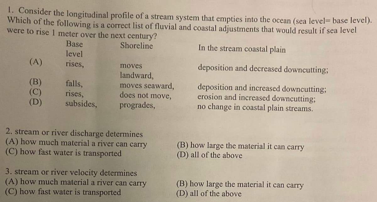 1. Consider the longitudinal profile of a stream system that empties into the ocean (sea level= base level).
Which of the following is a correct list of fluvial and coastal adjustments that would result if sea level
were to rise 1 meter over the next century?
Shoreline
In the stream coastal plain
deposition and decreased downcutting;
deposition and increased downcutting;
erosion and increased downcutting;
no change in coastal plain streams.
(A)
(B)
(C)
(D)
Base
level
rises,
falls,
rises,
subsides,
moves
landward,
moves seaward,
does not move,
progrades,
2. stream or river discharge determines
(A) how much material a river can carry
(C) how fast water is transported
3. stream or river velocity determines
(A) how much material a river can carry
(C) how fast water is transported
(B) how large the material it can carry
(D) all of the above
(B) how large the material it can carry
(D) all of the above