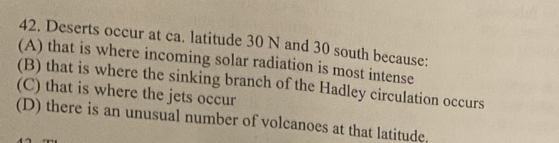 42. Deserts occur at ca. latitude 30 N and 30 south because:
(A) that is where incoming solar radiation is most intense
(B) that is where the sinking branch of the Hadley circulation occurs
(C) that is where the jets occur
(D) there is an unusual number of volcanoes at that latitude.
12 THE