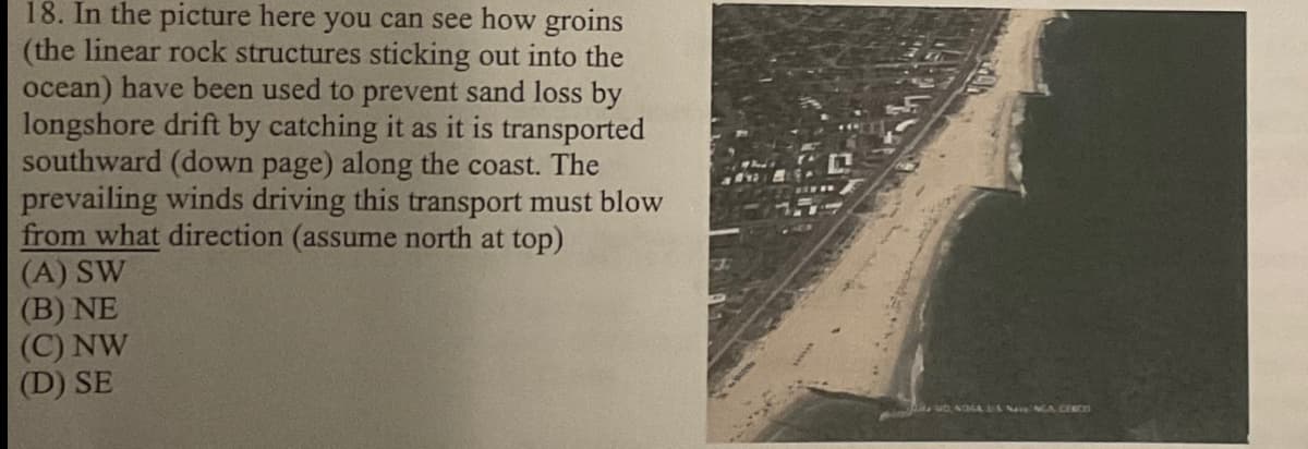 18. In the picture here you can see how groins
(the linear rock structures sticking out into the
ocean) have been used to prevent sand loss by
longshore drift by catching it as it is transported
southward (down page) along the coast. The
prevailing winds driving this transport must blow
from what direction (assume north at top)
(A) SW
(B) NE
(C) NW
(D) SE
UD, NOGA MANGA CERCE
