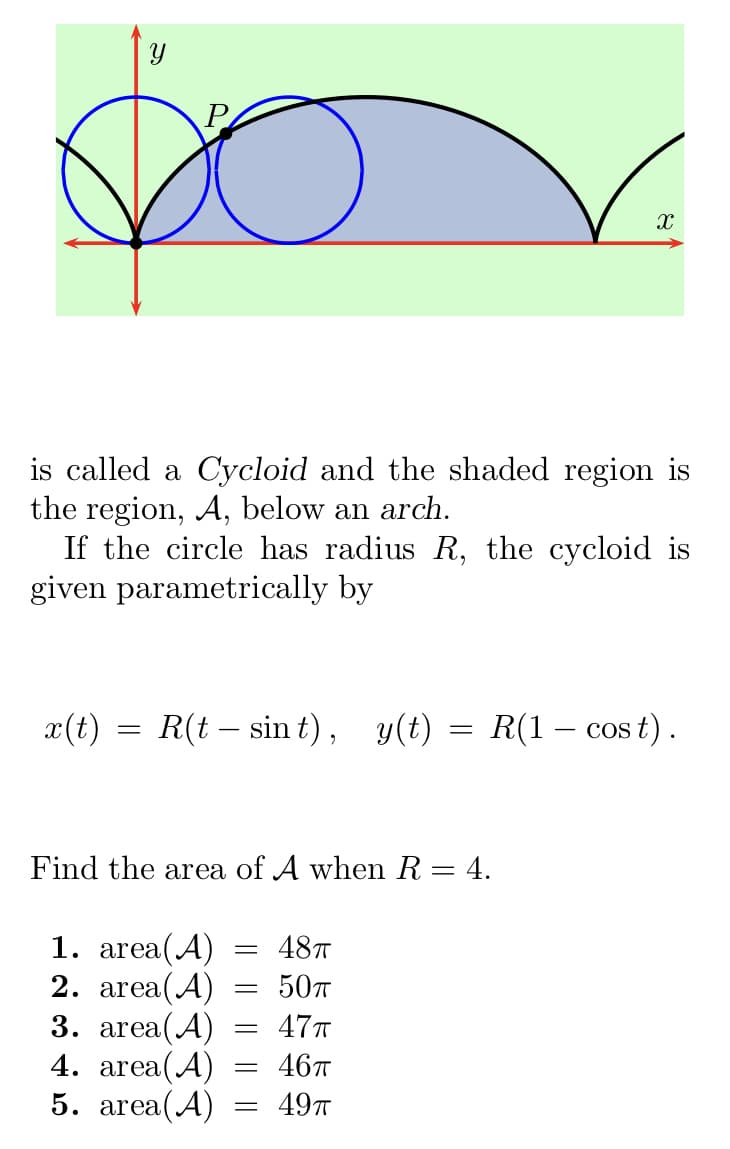P
de
is called a Cycloid and the shaded region is
the region, A, below an arch.
If the circle has radius R, the cycloid is
given parametrically by
x(t) = R(t — sint), y(t) = R(1 − cost).
Find the area of A when R = 4.
1. area(A) = 48T
2. area(A)
50TT
3. area(A) = 47T
4. area(A)
46π
5. area(A)
49T
=
X
=
=