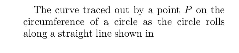 The curve traced out by a point P on the
circumference of a circle as the circle rolls
along a straight line shown in