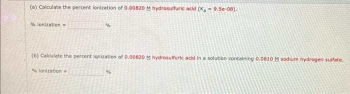 (a) Calculate the percent lonization of 0.00820 M hydrosulfuric acid (K,- 9.5e-08).
% lonization -
%
(b) Calculate the percent lanization of 0.00820 M hydrosulfuric acid in a solution containing 0.0810 M sodium hydrogen sulfate.
% lonization =
%