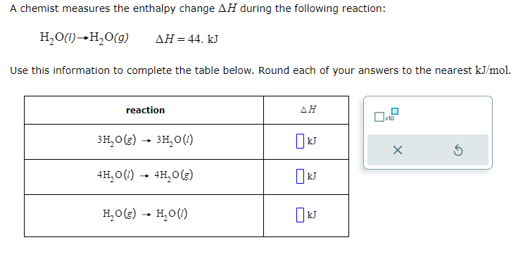 A chemist measures the enthalpy change AH during the following reaction:
H₂O(1)→ H₂O(g) ΔΗ = 44. kJ
Use this information to complete the table below. Round each of your answers to the nearest kJ/mol.
reaction
3H₂O(g) → 3H₂O (1)
4H₂O(1)→ 4H₂O(g)
H₂O(g) → H₂O (1)
AH
kJ
x10
X
Ś