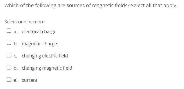 Which of the following are sources of magnetic fields? Select all that apply.
Select one or more:
a. electrical charge
O b. magnetic charge
c. changing electric field
O d. changing magnetic field
O e. current