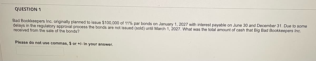 QUESTION 1
Bad Bookkeepers Inc. originally planned to issue $100,000 of 11% par bonds on January 1, 2027 with interest payable on June 30 and December 31. Due to some
delays in the regulatory approval process the bonds are not issued (sold) until March 1, 2027. What was the total amount of cash that Big Bad Bookkeepers Inc.
received from the sale of the bonds?
Please do not use commas, $ or +/- in your answer.