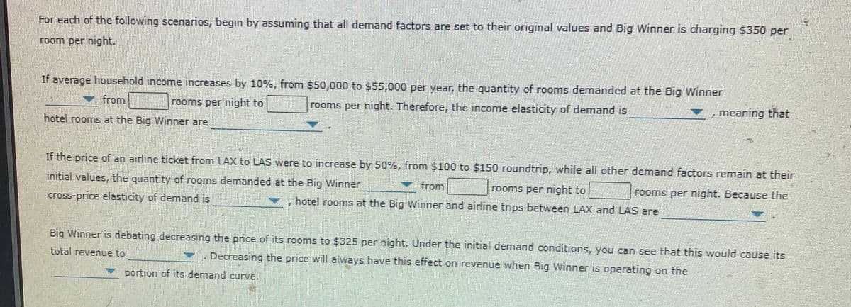 For each of the following scenarios, begin by assuming that all demand factors are set to their original values and Big Winner is charging $350 per
room per night.
If average household income increases by 10%, from $50,000 to $55,000 per year, the quantity of rooms demanded at the Big Winner
from
rooms per night to
rooms per night. Therefore, the income elasticity of demand is
, meaning that
hotel rooms at the Big Winner are
If the price of an airline ticket from LAX to LAS were to increase by 50%, from $100 to $150 roundtrip, while all other demand factors remain at their
initial values, the quantity of rooms denmanded at the Big Winner
V from
rooms per night to
rooms per night. Because the
cross-price elasticity of demand is
hotel rooms at the Big Winner and ainine trips between LAX and LAS are
Big Winner is debating decreasing the price of its rooms to $325 per night. Under the initial demand conditions, you can see that this would cause its
total revenue to
Decreasing the price will always have this effect on revenue when Big Winner is operating on the
portion of its demand curve,
