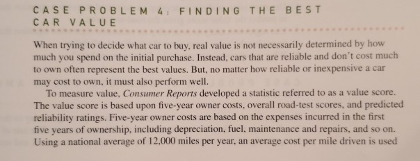 CASE PROBLEM 4: FINDING THE BEST
CAR VALUE
When trying to decide what car to buy, real value is not necessarily determined by how
much you spend on the initial purchase. Instead, cars that are reliable and don't cost much
to own often represent the best values. But, no matter how reliable or inexpensive a car
may cost to own, it must also perform well.
To measure value, Consumer Reports developed a statistic referred to as a value score.
The value score is based upon five-year owner costs, overall road-test scores, and predicted
reliability ratings. Five-year owner costs are based on the expenses incurred in the first
five years of ownership, including depreciation, fuel, maintenance and repairs, and so on.
Using a national average of 12,000 miles per year, an average cost per mile driven is used
