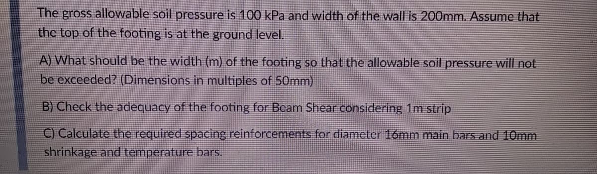 The gross allowable soil pressure is 100 kPa and width of the wall is 200mm. Assume that
the top of the footing is at the ground level.
A) What should be the width (m) of the footing so that the allowable soil pressure will not
be exceeded? (Dimensions in multiples of 50mm)
B) Check the adequacy of the footing for Beam Shear considering 1m strip
C) Calculate the required spacing reinforcements for diameter 16mm main bars and 10mm
shrinkage and temperature bars.