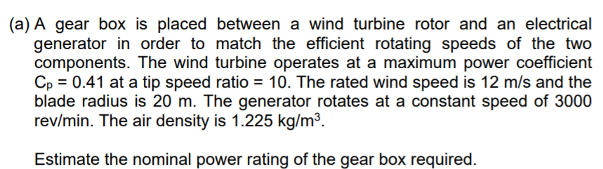 (a) A gear box is placed between a wind turbine rotor and an electrical
generator in order to match the efficient rotating speeds of the two
components. The wind turbine operates at a maximum power coefficient
Cp = 0.41 at a tip speed ratio = 10. The rated wind speed is 12 m/s and the
blade radius is 20 m. The generator rotates at a constant speed of 3000
rev/min. The air density is 1.225 kg/m3.
Estimate the nominal power rating of the gear box required.
