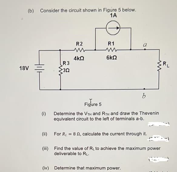 (b) Consider the circuit shown in Figure 5 below.
1A
R2
R1
6k2
4kQ
R3
18V
Figure 5
(i)
Determine the VTH and RTH and draw the Thevenin
equivalent circuit to the left of terminals a-b.
(ii)
For R, = 8 N, calculate the current through it.
(iii) Find the value of RL to achieve the maximum power
deliverable to RL.
(iv) Determine that maximum power.
