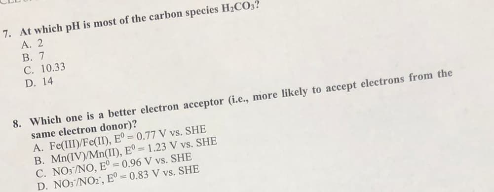 7. At which pH is most of the carbon species H2CO3?
А. 2
В. 7
С. 10.33
D. 14
8. Which one is a better electron acceptor (i.e., more likely to accept electrons from the
same electron donor)?
A. Fe(III)/Fe(II), Eº = 0.77 V vs. SHE
B. Mn(IV)/Mn(II), E° = 1.23 V vs. SHE
C. NO3/NO, E° = 0.96 V vs. SHE
D. NO3/NO2, E° = 0.83 V vs. SHE
