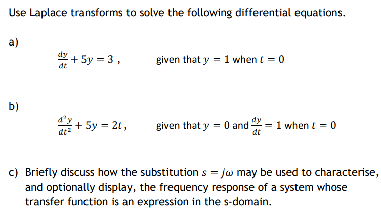 Use Laplace transforms to solve the following differential equations.
a)
dy
given that y = 1 when t = 0
dt
b)
d?y
+ 5y = 2t,
dy
1 when t = 0
dt
given that y = 0 and
dt2
c) Briefly discuss how the substitution s = juw may be used to characterise,
and optionally display, the frequency response of a system whose
transfer function is an expression in the s-domain.
