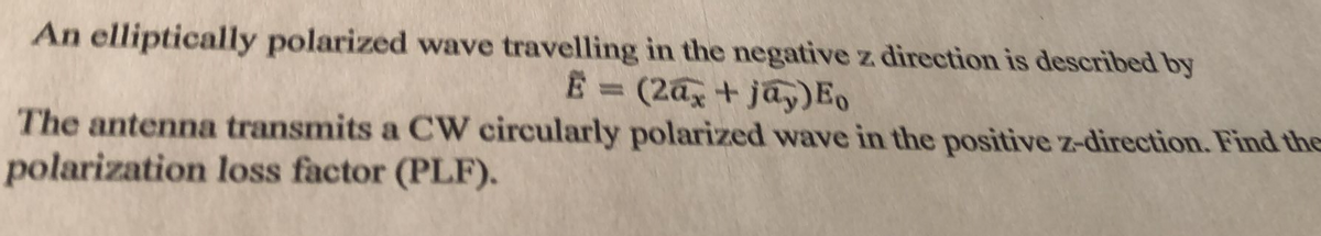 An elliptically polarized wave travelling in the negative z direction is described by
E = (2az + jay)Eo
%3D
The antenna transmits a CW circularly polarized wave in the positive z-direction. Find the
polarization loss factor (PLF).
