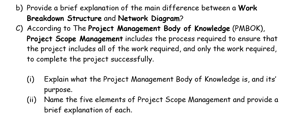 b) Provide a brief explanation of the main difference between a Work
Breakdown Structure and Network Diagram?
C) According to The Project Management Body of Knowledge (PMBOK),
Project Scope Management includes the process required to ensure that
the project includes all of the work required, and only the work required,
to complete the project successfully.
(i)
Explain what the Project Management Body of Knowledge is, and its'
purpose.
(ii) Name the five elements of Project Scope Management and provide a
brief explanation of each.
