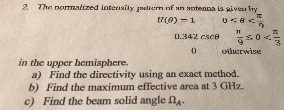 The normalized intensity pattern of an antenna is given by
TT
U(0) = 1
0<0 <
0.342 csce
6.
otherwise
0.
in the upper hemisphere.
a) Find the directivity using an exact method.
b) Find the maximum effective area at 3 GHz.
c) Find the beam solid angle Na.
2.

