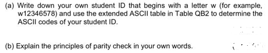 (a) Write down your own student ID that begins with a letter w (for example,
w12346578) and use the extended ASCII table in Table QB2 to determine the
ASCII codes of your student ID.
(b) Explain the principles of parity check in your own words.
