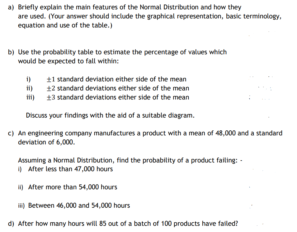 a) Briefly explain the main features of the Normal Distribution and how they
are used. (Your answer should include the graphical representation, basic terminology,
equation and use of the table.)
b) Use the probability table to estimate the percentage of values which
would be expected to fall within:
±1 standard deviation either side of the mean
±2 standard deviations either side of the mean
i)
ii)
iii)
±3 standard deviations either side of the mean
Discuss your findings with the aid of a suitable diagram.
c) An engineering company manufactures a product with a mean of 48,000 and a standard
deviation of 6,000.
Assuming a Normal Distribution, find the probability of a product failing: -
i) After less than 47,000 hours
ii) After more than 54,000 hours
iii) Between 46,000 and 54,000 hours
d) After how many hours will 85 out of a batch of 100 products have failed?
