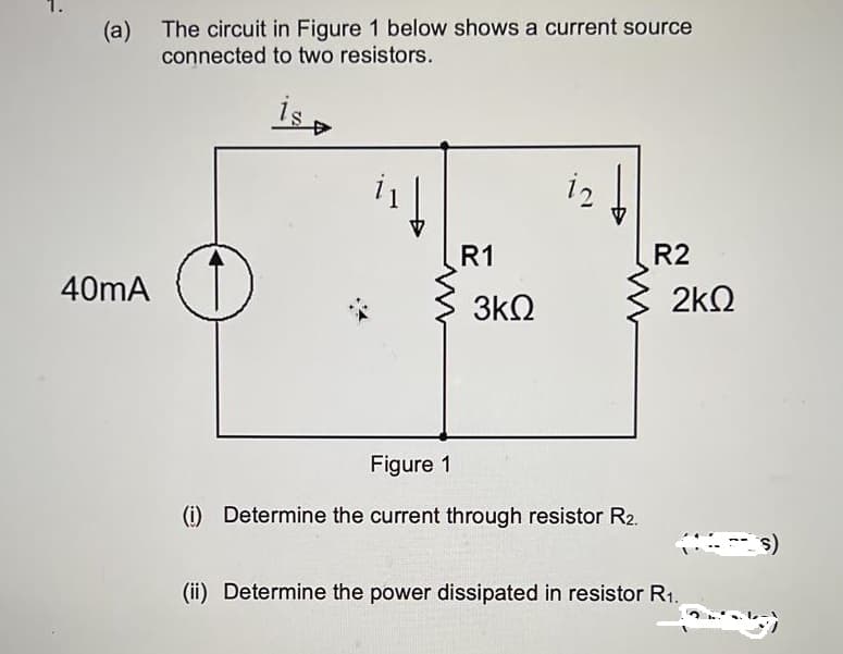 (a) The circuit in Figure 1 below shows a current source
connected to two resistors.
İs
i2
R1
R2
40mA
2kQ
3kQ
Figure 1
(i) Determine the current through resistor R2.
(ii) Determine the power dissipated in resistor R1.
