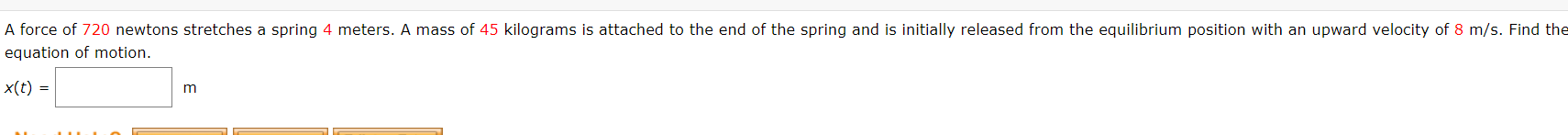 A force of 720 newtons stretches a spring 4 meters. A mass of 45 kilograms is attached to the end of the spring and is initially released from the equilibrium position with an upward velocity of 8 m/s. Find the
equation of motion.
x(t) =
