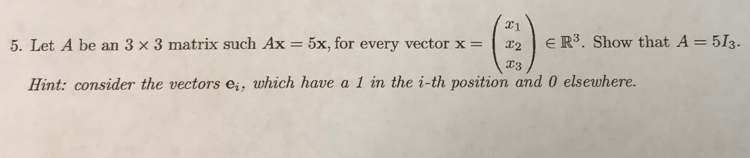 E R³. Show that A = 513.
%3D
X2
%3D
5. Let A be an 3 x 3 matrix such Ax = 5x, for every vector x =
13
Hint: consider the vectors e;, which have a 1 in the i-th position and 0 elsewhere.
