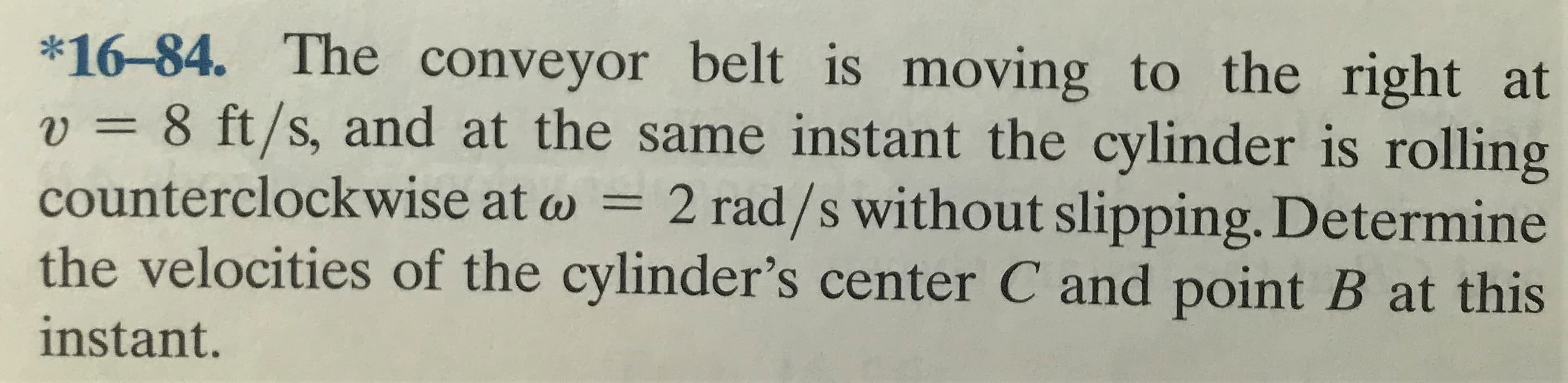 *16-84. The conveyor belt is moving to the right at
v = 8 ft/s, and at the same instant the cylinder is rolling
counterclockwise at w = 2 rad/s without slipping. Determine
the velocities of the cylinder's center C and point B at this
%3D
instant.
