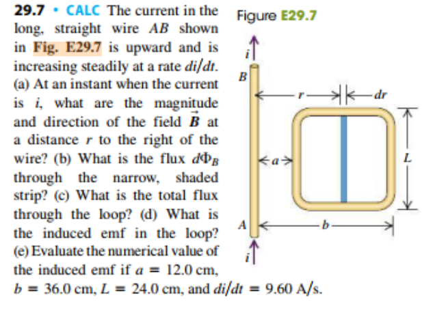 29.7 CALC The current in the Figure E29.7
long, straight wire AB shown
in Fig. E29.7 is upward and is
increasing steadily at a rate di/dt.
(a) At an instant when the current
is i, what are the magnitude
and direction of the field B at
a distance r to the right of the
wire? (b) What is the flux d
through the narrow, shaded
strip? (c) What is the total flux
through the loop? (d) What is
the induced emf in the loop?
(e) Evaluate the numerical value of
В
-dr
L
a
the induced emf if a = 12.0 cm,
24.0 cm, and di/dt = 9.60 A/s.
b 36.0 cm, L
