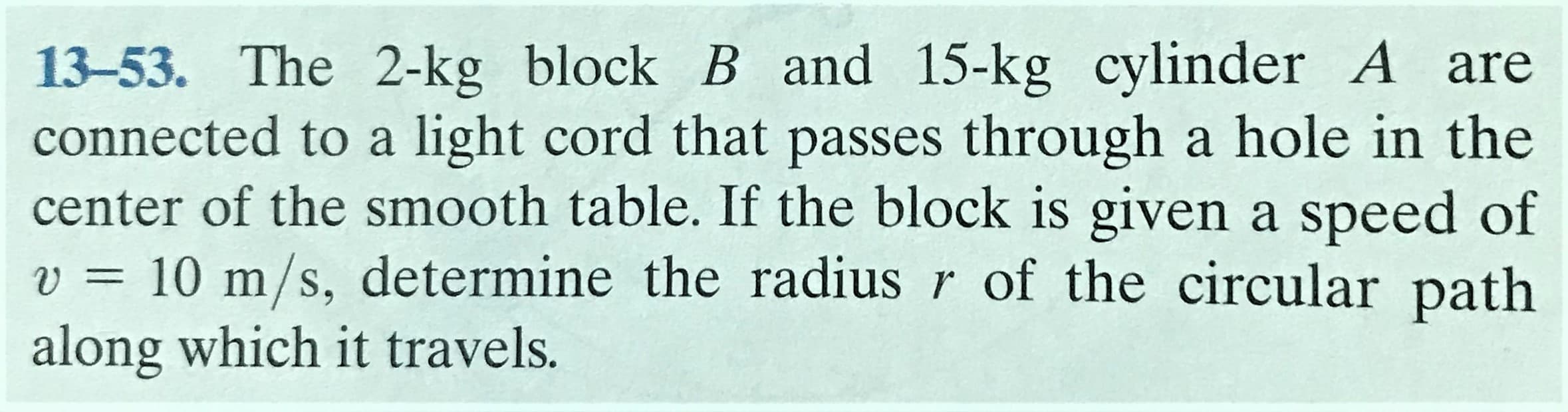13-53. The 2-kg block B and 15-kg cylinder A are
connected to a light cord that passes through a hole in the
center of the smooth table. If the block is given a speed of
v = 10 m/s, determine the radius r of the circular path
along which it travels.
