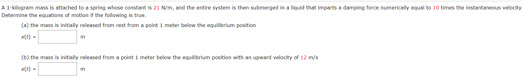 A 1-kilogram mass is attached to a spring whose constant is 21 N/m, and the entire system is then submerged in a liquid that imparts a damping force numerically equal to 10 times the instantaneous velocity
Determine the equations of motion if the following is true.
(a) the mass is initially released from rest from a point 1 meter below the equilibrium position
x(t) =
(b) the mass is initially released from a point 1 meter below the equilibrium position with an upward velocity of 12 m/s
x(t) =
m
