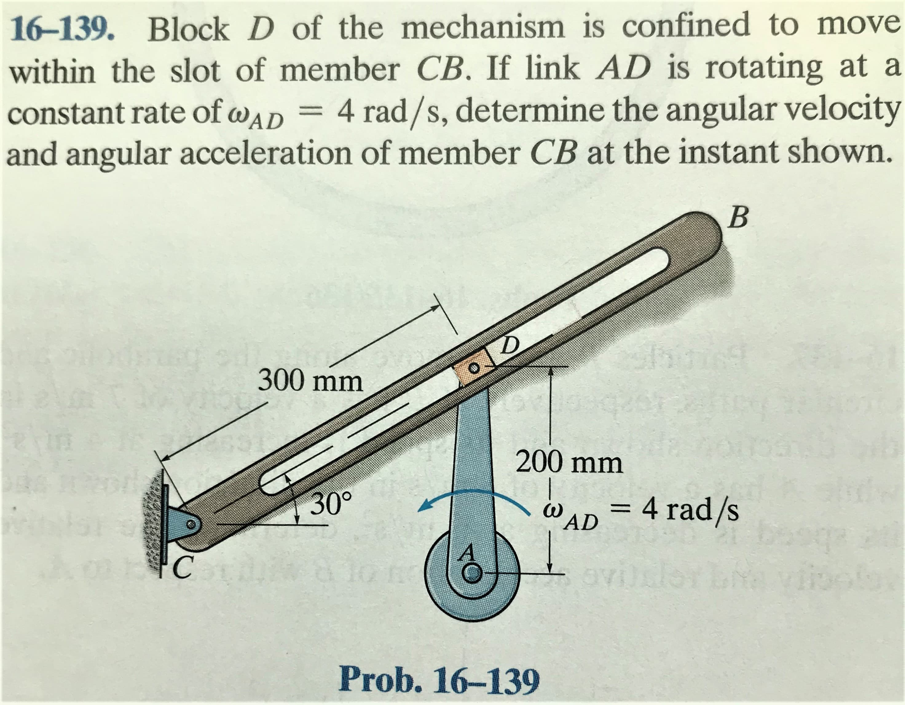 16-139. Block D of the mechanism is confined to move
within the slot of member CB. If link AD is rotating at a
4 rad/s, determine the angular velocity
and angular acceleration of member CB at the instant shown.
constant rate of wAD
300 mm
200 mm
30°
%3D
AD
= 4 rad/s
ovijrh
Prob. 16-139

