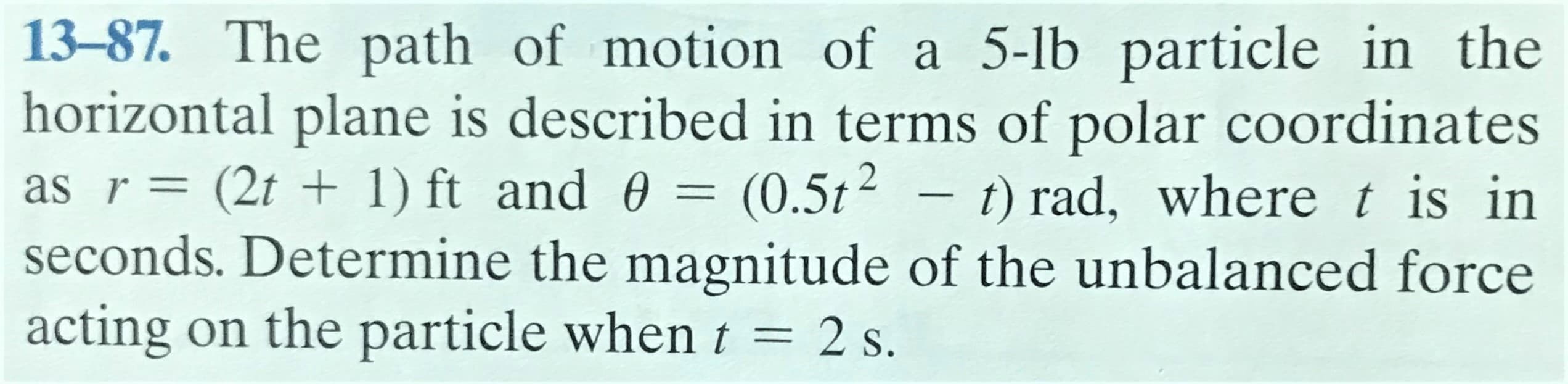 13-87. The path of motion of a 5-lb particle in the
horizontal plane is described in terms of polar coordinates
as r= (2t + 1) ft and 0 = (0.5t?
seconds. Determine the magnitude of the unbalanced force
acting on the particle when t = 2 s.
t) rad, wheret is in
%3|
-
