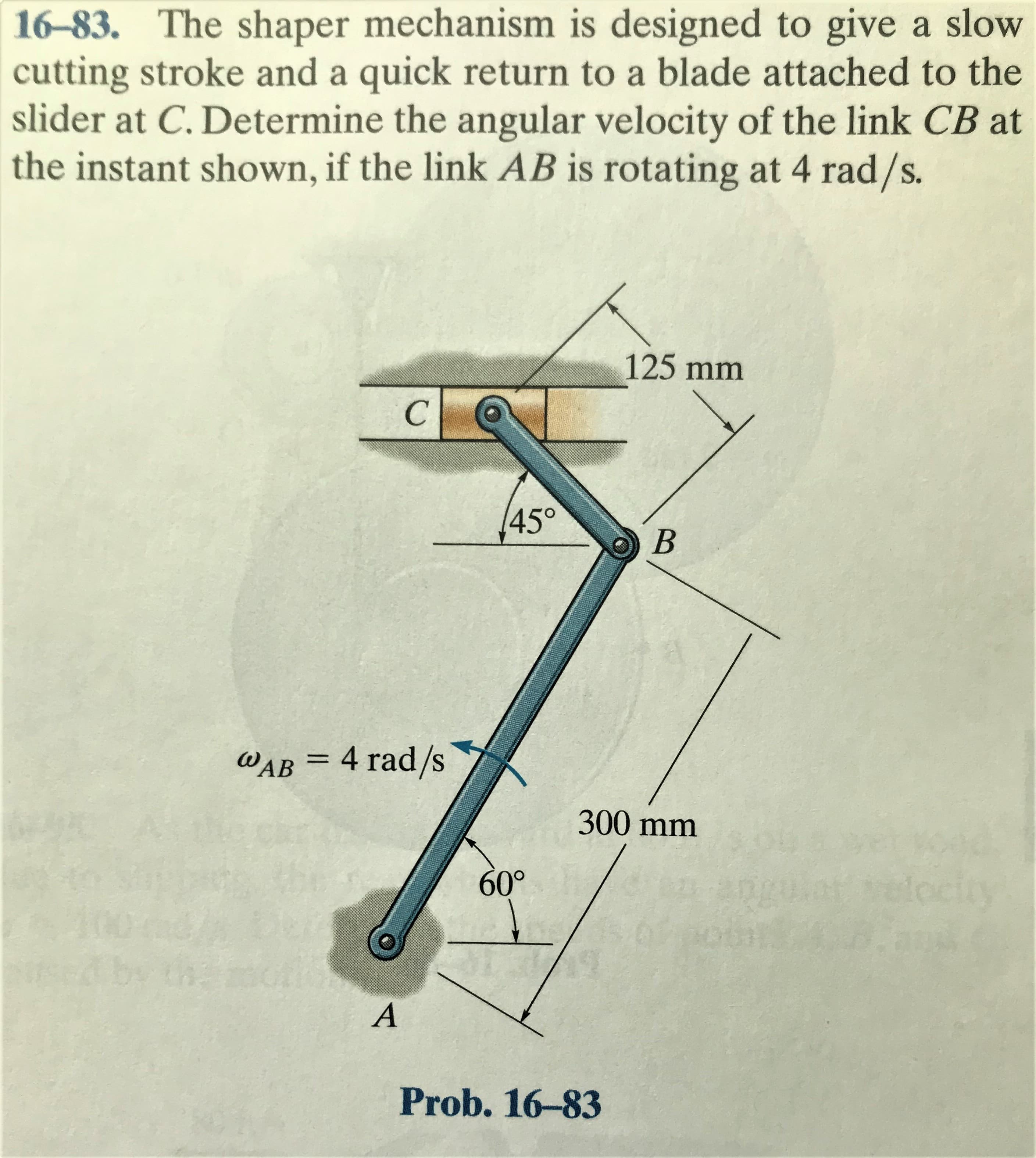 16-83. The shaper mechanism is designed to give a slow
cutting stroke and a quick return to a blade attached to the
slider at C. Determine the angular velocity of the link CB at
the instant shown, if the link AB is rotating at 4 rad/s.
125mm
145°
WAB = 4 rad/s
300 mm
60°
ARK
locio
Prob. 16-83
